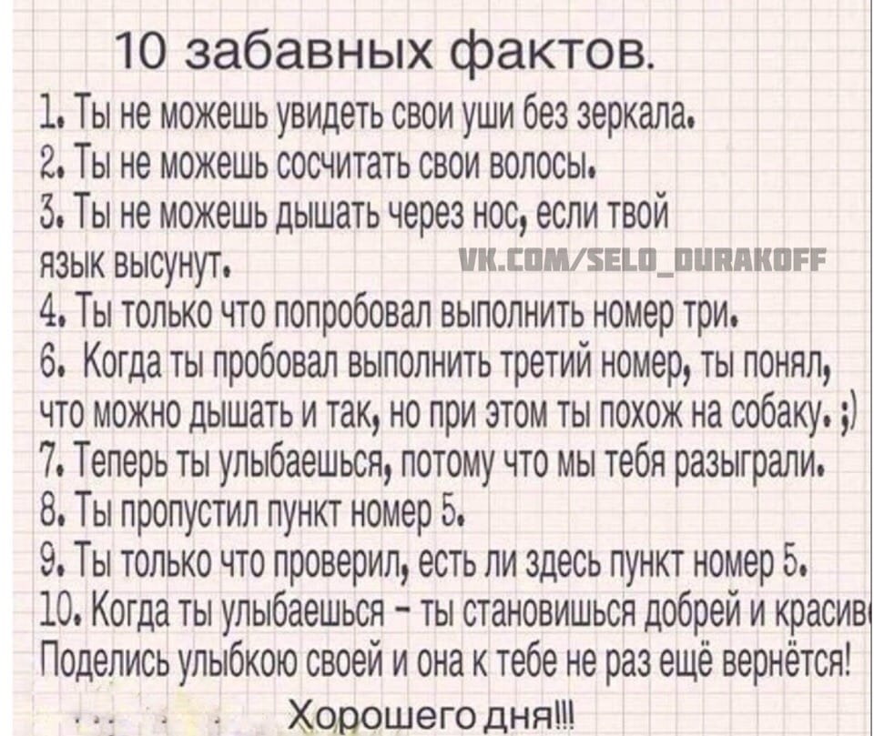 10 забавных фактов 1 Ты не можешь увидеть свои уши без зеркала 2 Ты не можешь сосчитать свои волосы 5 Ты не можешь дышать через нос если твой ЯЗЫК высунут иилишзыпщппякпгг 4 Ты только что попробовал выполнить номер три 6 Когда ты пробовал выполнить третий номер ты понял что можно дышать и так но при этом ты похож на собаку 7 Теперь ты улыбаешься потому что мы тебя разыграли 8 Ты пропустил пункт но