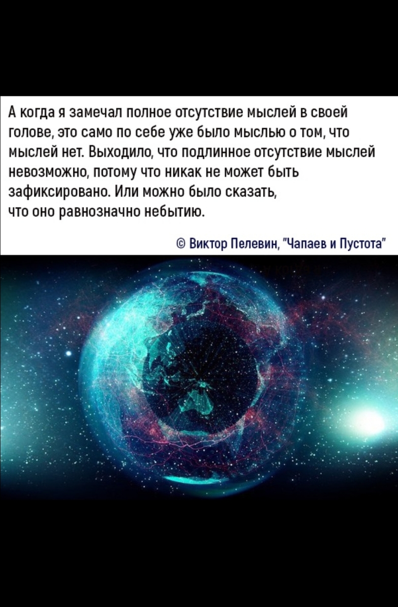 А когда я замечал полное отсутствие мыслей в своей голове это само по себе уже было мыслью о том что мыслей нет Выходило что подлинное отсутствие мыслей невозможно потому что никак не может быть зафиксировано Или можно было сказать что оно равнозначно небытию Виктор Пелевин Чапаев и Пустота