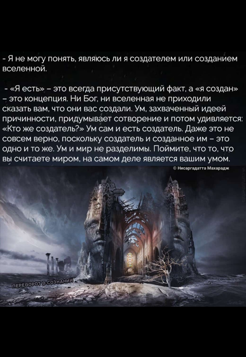 _ я не ногу понять являюсь ли я водителем или созданием вселенной я есть это всегда присутстующий Факт а создан это концепция Ни Бог ни вселенная не приходили сказать вам что они век создали Ум захваченный идеей причинности прицуиывает сотвореиие и потом удивляется Кго же создатель Ум сам и есгь создатель даже это не Совсем верно поскольку создатель и созданное им это одно и то же Ум и мир не разд