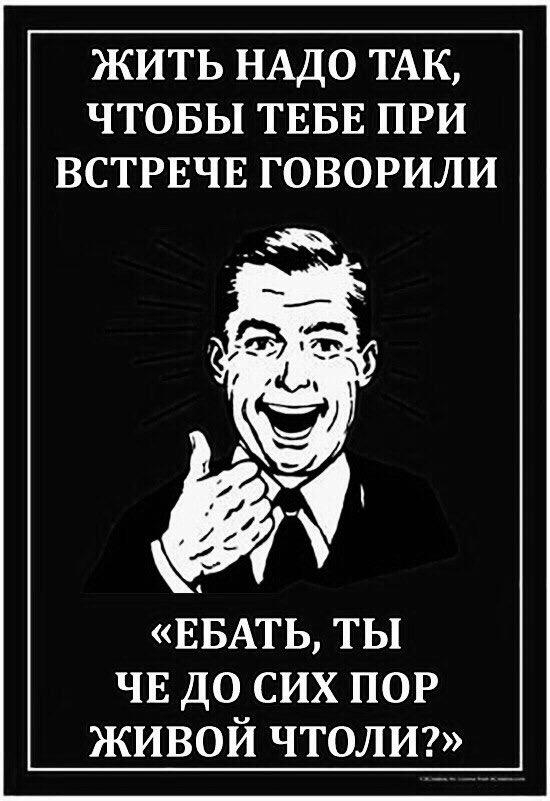 ЖИТЬ НАДО ТАК ЧТОБЫ ТЕБЕ ПРИ ВСТРЕЧЕ ГОВОРИЛИ ЕБАТЬ ты ЧЕ до сих ПОР живой чтолт