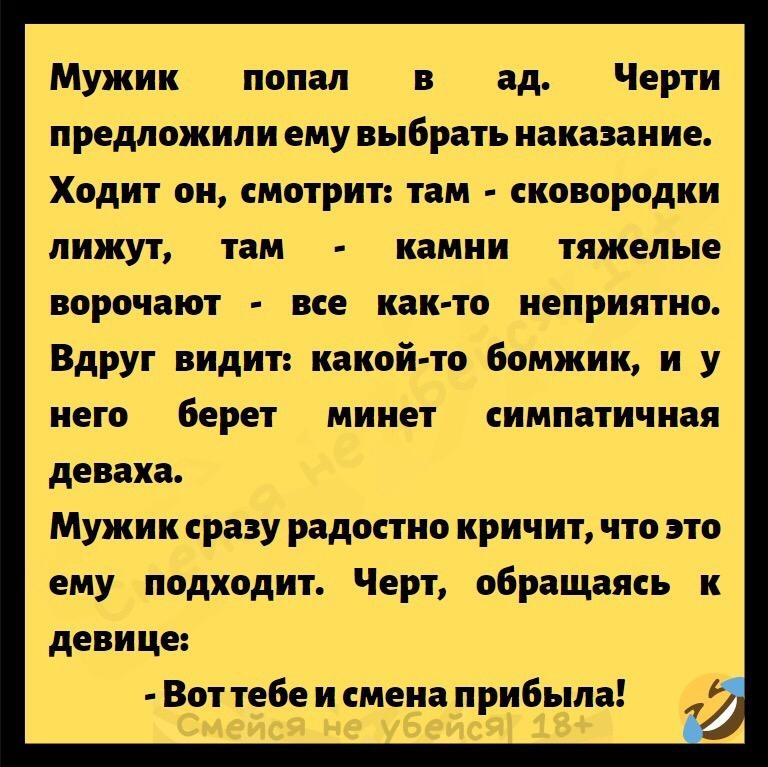 Мужик попал в ад Черти предложили ему выбрать наказание Ходит он смотрит там сковородки лижут там камни тяжелые ворочают все как то неприятно Вдруг видит какой то бомжик и у него берет минет симпатичная деваха Мужик сразу радостно кричит что это ему подходит Черт обращаясь к девице Вот тебе и смена прибыла