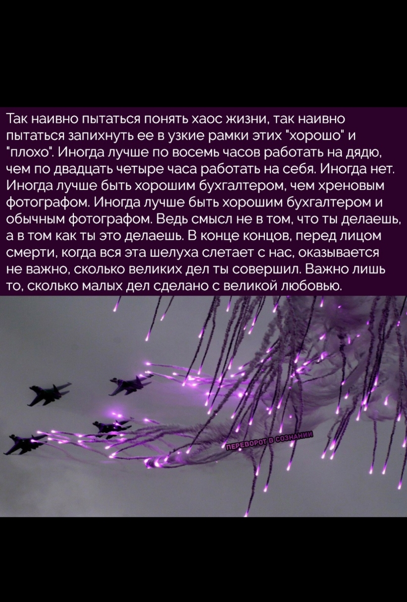 Так наивно пытаться понять хаос жизни так наивно пытаться запихнуть ее в узкие рамки этих хорошо и плохо Иногда лучше по восемь часов работать на дядю чем по двадцать четыре часа работать на себя Иногда нет Иногда лучше быть хорошим бухгалтером чем хреновым фотографом Иногда лучше быть хорошим бухгалтером и обычным фотографом Ведь смысл не в томчто ты делаешь а в том как ты это делаешь В конце кон