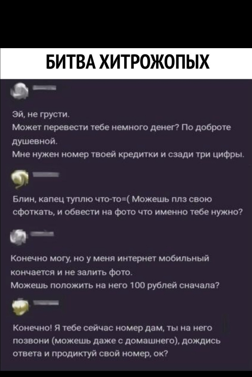 БИТВА ХИТРОЖОПЫХ __ Эй не грусти Может перевести тебе немного денег По доброте душевной Мне нужен номер твоей кредитки и сзади три цифры Блин капец туплю чтогто Можешь плз свою сфоткать и обвести на фото что именно тебе нужно КОНЕЧНО МОГУ НО у меня интернет мобильный кончается и не запить фотот Можешь положить на него 100 рублей сначала __ Конечно Я тебе сейчас номер дам ты на него позвони можешь 