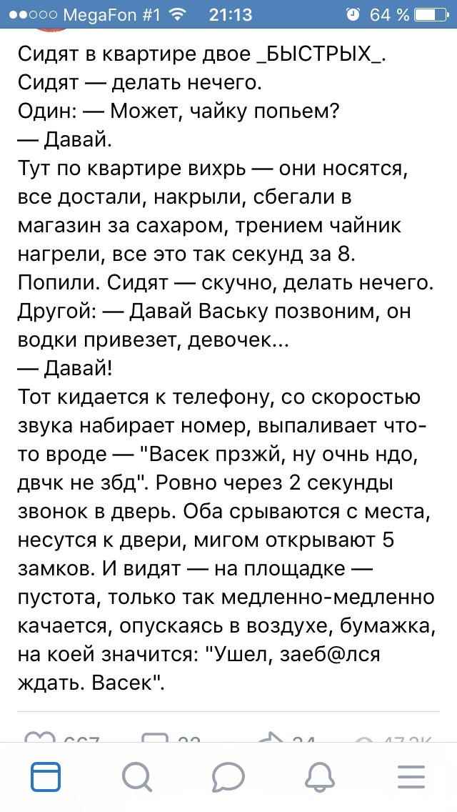 Сидят в квартире двое _БЫСТРЫХ_ Сидят делать нечего Один Может чайку попьем Давай Тут по квартире вихрь они носятся все достали накрыли сбегали в магазин за сахаром трением чайник нагрели все это так секунд за 8 Попили Сидят скучно делать нечего Другой Давай Ваську позвоним он водки привезет девочек Давай Тот кидается к телефону со скоростью звука набирает номер выпаливает что то вроде Васек прзжй