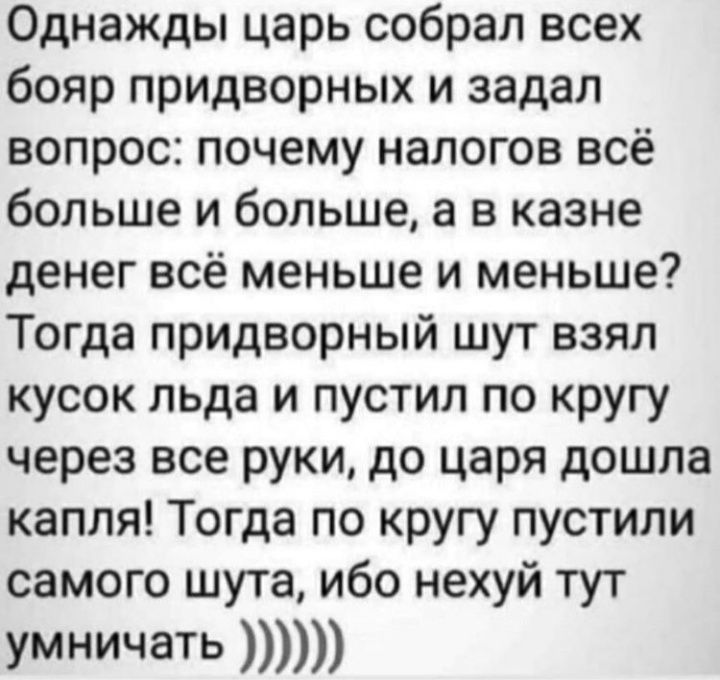 Однажды царь собрал всех бояр придворных и задал вопрос почему налогов всё больше и больше а в казне денег всё меньше и меньше Тогда придворный шут взял кусок льда и пустил по кругу через все руки до царя дошла капля Тогда по кругу пустили самого шута ибо нехуй тут умничать