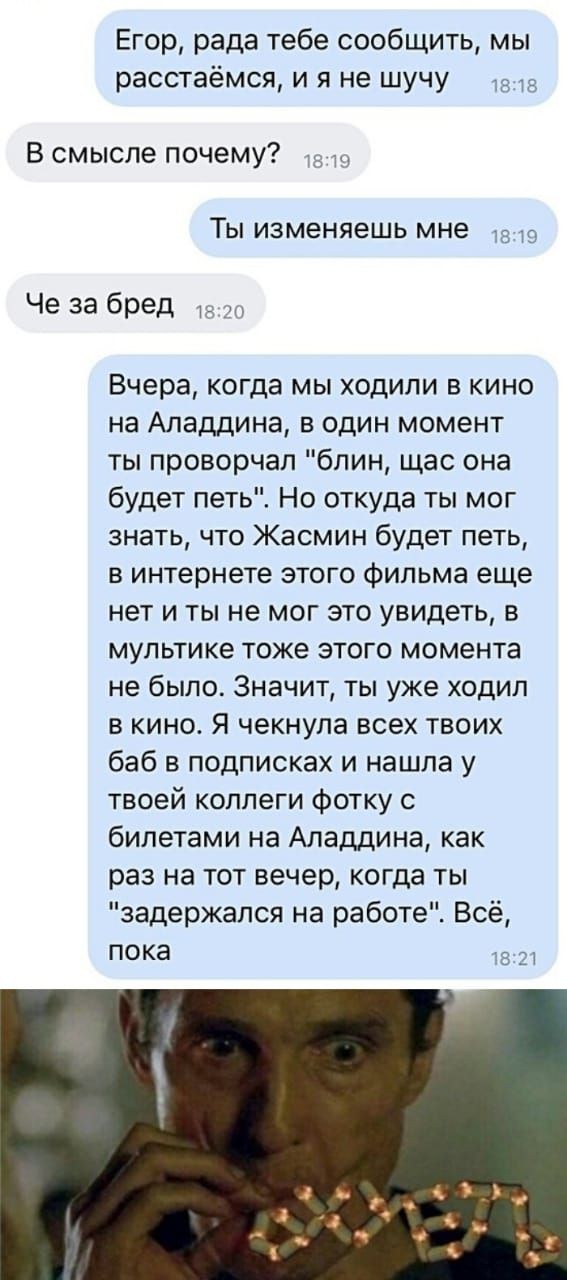 Егор рада тебе сообщить мы расстаёмся и я не шучу В смысле почему ТЫ ИЗМЕНЯЕШЬ мне Че за бред Вчера когда мы ходили в кино на Аладдина в один момент ты проворчал блин щас она будет петь Но откуда ты мог знать что Жасмин будет петь в интернете этого фильма еще нет и ты не мог это увидеть в мультике тоже этого момента не было Значит ты уже ходил в кино Я чекнула всех твоих баб в подписках и нашла у 