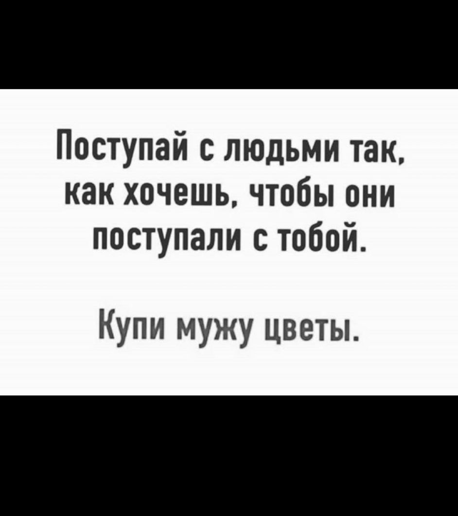 Поступай с людьми так как хочешь чтобы они поступали с тобой Купи мужу цветы