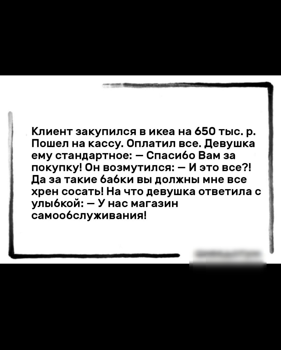 Клиент закупился в икеа на 650 тыс р Пошел на кассу Оплатил все Девушка ему стандартное Спасибо Вам за покупку 0н возмутился И это все Да за такие 6а6ки вы должны мне все хрен сосать На что девушка ответила с улыбкой У нас магазин самообслуживания