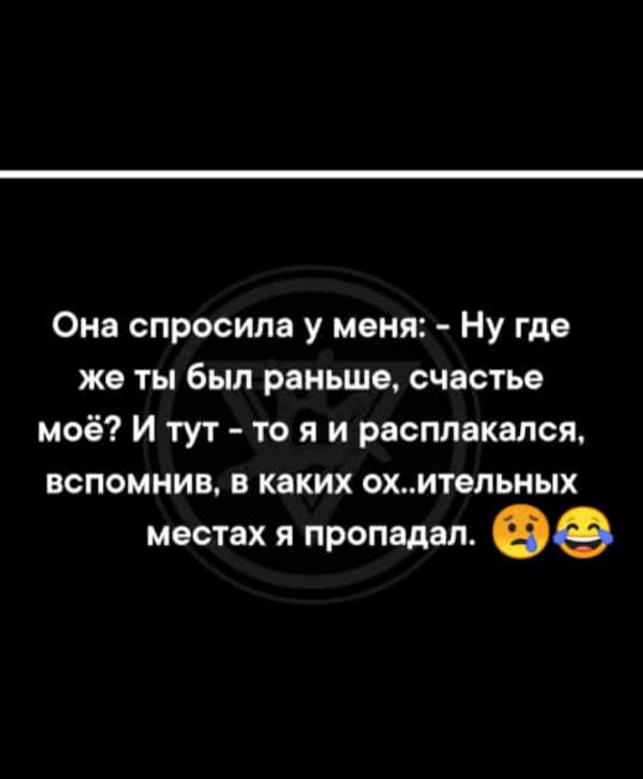 Она спросила у меня Ну где же ты был раньше счастье моё И тут то я и расплакался вспомнив в каких охительных местах Я пропадал ее