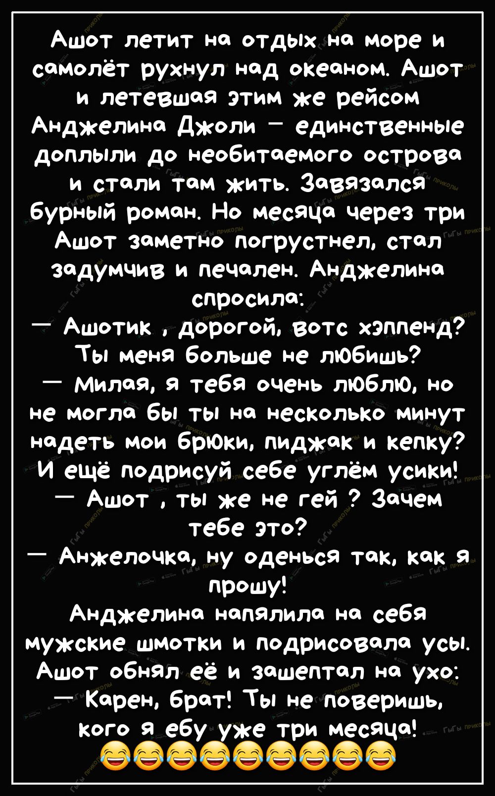 Ашот летит но отдых но море и самолёт рухнул нод океоном Ашот и летевшоя этим же рейсом Анджелина Джоли единственные доплыли до необитаемого острова и стали там жить Завязался бурный ромон Но месяца через три Ашот заметно погрустнел стол задумчив и печален Анджелине спросила Ашотик дорогой вотс хэппенд Ты меня больше не любишь милоя тебя очень люблю но не могло бы ты но несколько минут надеть мои 