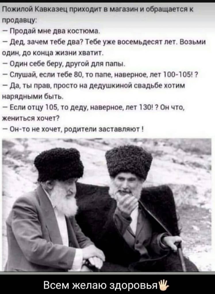 Пожилой Кавказец приходит в магазин и обращается к продавцу Продай мне два костюма Дед зачем тебе два7 Тебе уже восемьдесят пет Возьми один до конца жизни хватит Один себе беру другои для папы Спущаи если тебе 80 то папе наверное лет 100 105 Да ты прав просто из дедушкиной свадьбе хотим нарядными быть Если отцу 105 то деду наверное пет 130 7 Он что жениться хочет Он то не хочет родители заставляют