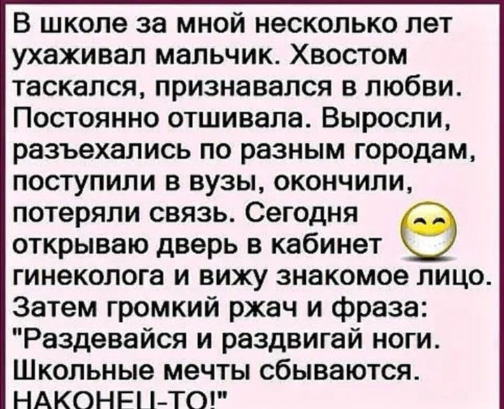 В школе за мной несколько лет ухаживал мальчик Хвостом таскался признавался в любви Постоянно отшивала Выросли разъехались по разным городам поступили в вузы окончили потеряли связь Сегодня открываю дверь в кабинет гинеколога и вижу знакомое лицо Затем громкий ржач и фраза Раздевайся и раздвигай ноги Школьные мечты сбываются НАКОНР і ТО