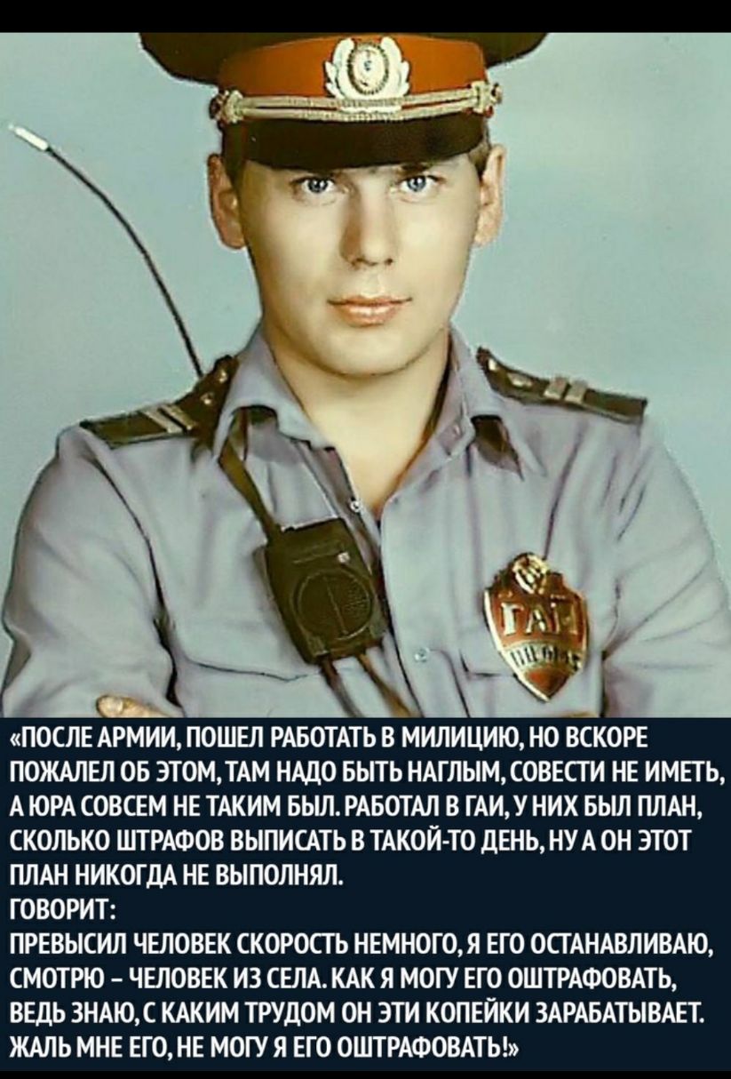 ПОСЛЕ АРМИИ ПОШЕЛ РАБОТАТЬ В МИЛИЦИЮ НО ВСКОРЕ ПОЖАЛЕЛ ОБ ЭТОМ ТАМ НАДО БЫТЬ НАГЛЫМ СОВЕСТИ НЕ ИМЕТЬ А ЮРА СОВСЕМ НЕ ТАКИМ БЬШ РАБОТАЛ В ГАИУ НИХ БЬШ ПЛАН СКОЛЬКО ШГРАФОВ ВЫПИСАТЬ В ТАКОЙ ТО ДЕНЬ НУА ОН ЭТОТ ПЛАН НИКОГДА НЕ ВЫПОЛНЯЛ ГОВОРИТ ПРЕВЫСИЛ ЧЕЛОВЕК СКОРОСТЬ НЕМНОГ0Я ЕГО ОСТАНАВЛИВАЮ СМОТРЮ ЧЕЛОВЕК ИЗ СЕЛА КАК Я МОГУ ЕГО 0ШТРАФОВАТЬ ВЕДЬ 3НАЮС КАКИМ ТРУДОМ ОН ЭТИ КОПЕЙКИ ЗАРАБАТЫВАЕТ ЖАЛЬ 
