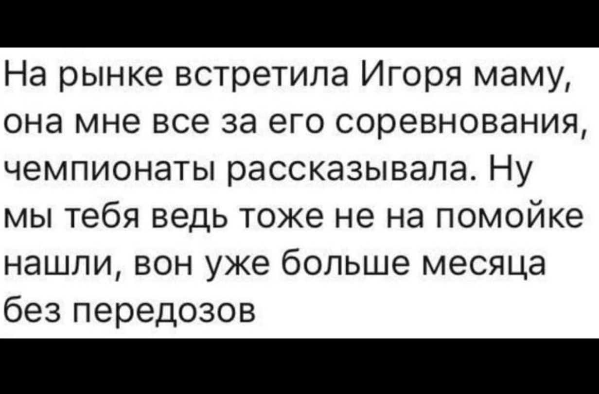 На рынке встретила Игоря маму она мне все за его соревнования чемпионаты рассказывала Ну мы тебя ведь тоже не на помойке нашли вон уже больше месяца без передозов
