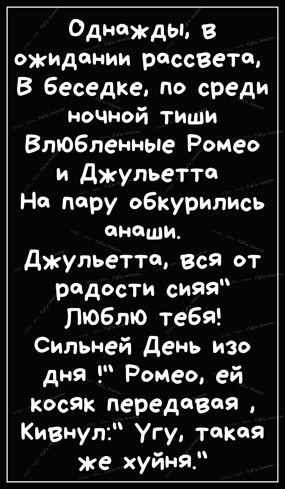 Однажды в ожидании рассвета В беседке по среди ночной тиши Влюбленные Ромео и Джульетта На пару обкурились смеши джульетта вся от радости сияя люблю тебя Сильней День изо дня Ромео ей Косяк передавая Кивнул Угу такая же хуйня