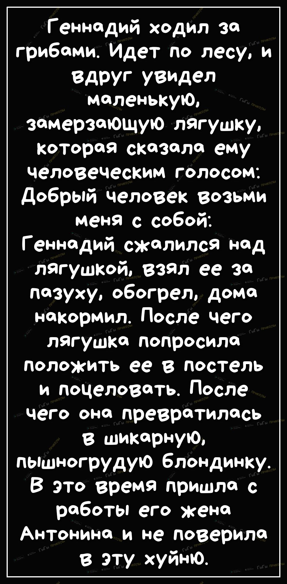 Геннадий ходил за грибами Идет по лесу и Вдруг увидел маленькую замерзающую лягушку котороя сказала ему человеческим голосом Добрый человек Возьми меня с собой Геннадий сжалился над лягушкой взял ее 30 пазухи обогрел дома накормил После чего лягушка попросила положить ее в постель и поцеловать После чего она превратилась в шикарнуъО пышногрудую блондинку В это время пришла с работы его жена Антони