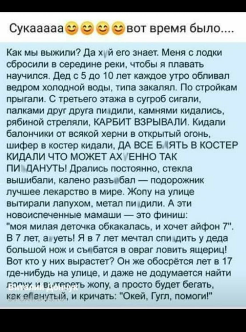 _ Сукааааасовввот время было Как мы выжили Да х й его знает Меня с лодки сбросили в середине реки чтобы я плавать научился Дед 5 до 10 лет каждое утро облизал ведром холодной воды типа закалял По стройкам прыгали С третьего этажа в сугроб сигали папками друг друга пи дили камнями кидапись рябиной стреляли КАРБИТ ВЗРЫВАЛИ Кидали бапончики от всякой херни в открытый огонь шифер в костер кидали ДА ВС