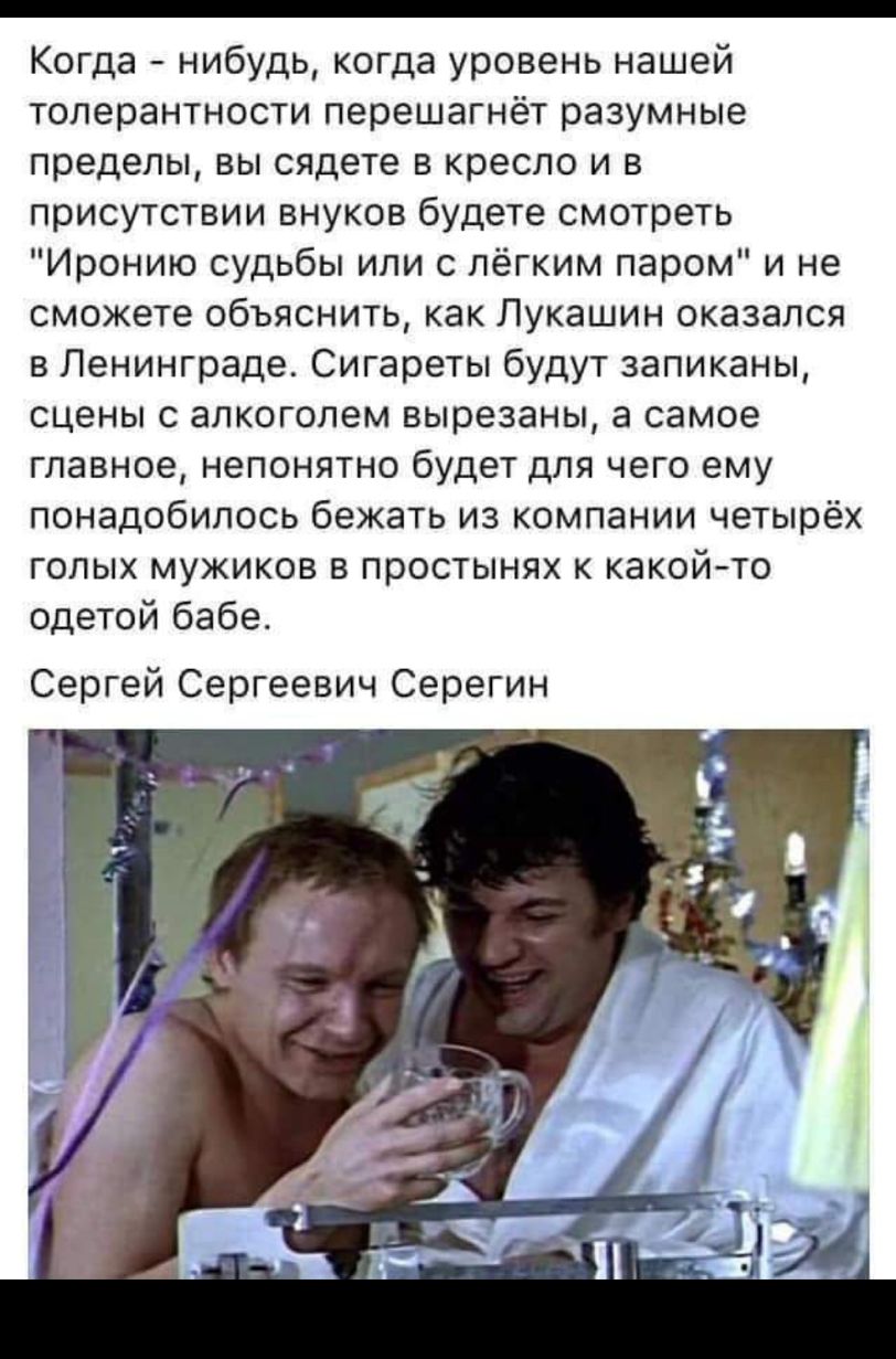 _ Когда нибудь когда уровень нашей толерантности перешагнёт разумные пределы вы сядете в кресло и в присутствии внуков будете смотреть Иронию судьбы или с лёгким паром и не сможете объяснить как Лукашин оказался в Ленинграде Сигареты будут запиканы сцены с алкоголем вырезаны а самое главное непонятно будет для чего ему понадобилось бежать из компании четырёх голых мужиков в простынях к какойто оде