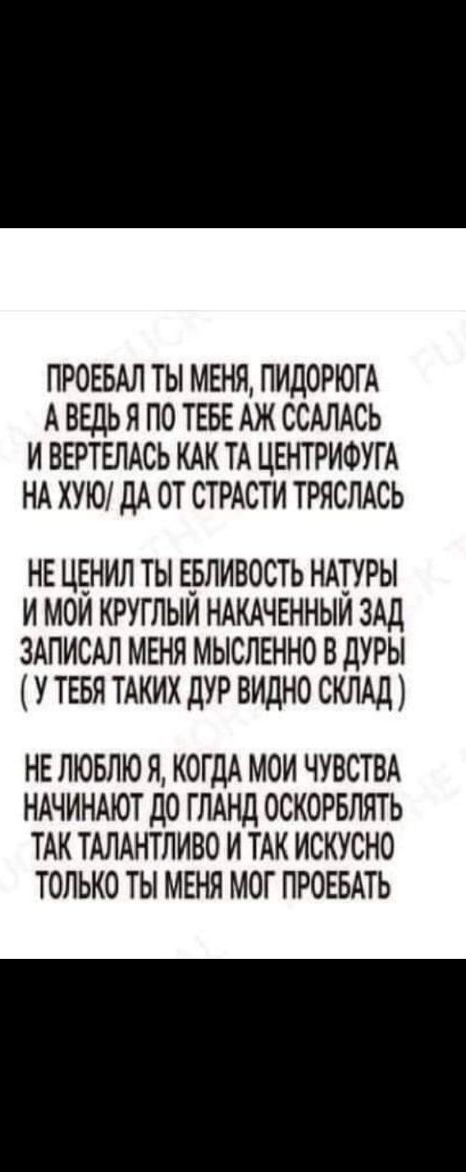 ПРОЕБАЛ ТЫ МЕНЯ ПИДОРЮГА А ВЕДЬЯ ПО ТЕБЕ АЖ ССАЛАСЬ И ВЕРТЕЛАСЬ КАК ТА ЦЕНТРИФУГ А НА ХУЮ ДА ОТ СТРАСТИ ТРЯСЛАСЬ НЕ ЦЕНИЛ ТЫ ЕБЛИВОСТЬ НАТУРЫ И МОЙ КРУГЛЫЙ НАКАЧЕННЫИ ЗАД ЗАПИСАЛ МЕНЯ МЫСЛЕННО В ДУРЫ У ТЕБЯ ТАКИХ дУР ВИДНО СКЛАД НЕ ЛЮБЛЮ Я КОГДА МОИ ЧУВСТВА НАЧИНАЮТ дО ГЛАНД ОСКОРБЛЯТЬ ТАК ТАЛАНТЛИВО И ТАК ИСКУСНО ТОЛЬКО ТЫ МЕНЯ МОГ ПРОЕБАТЬ