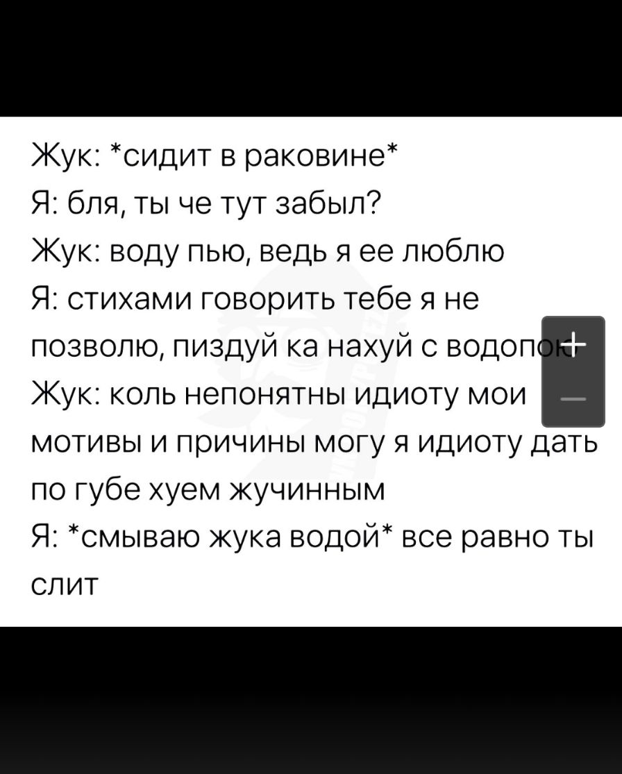 Жук сидит в раковине Я бля ты че тут забыл Жук воду пью ведь я ее люблю Я стихами говорить тебе я не позволю пиздуй ка нахуй с водоп Кук коль непонятны идиоту мои _ мотивы и причины могу я идиоту дать по губе хуем жучинным Я смываю жука водой все равно ты слит