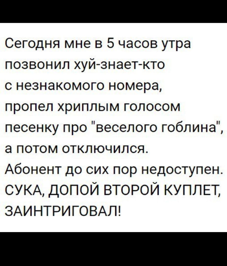 Сегодня мне в 5 часов утра позвонил хуй знает кто с незнакомого номера пропел хриплым голосом песенку про веселого гоблина а потом отключился Абонент до сих пор недоступен СУКА допой второй КУПЛЕТ ЗАИНТРИГОВАЛ