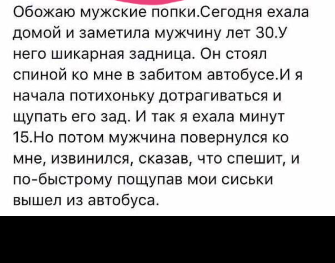 Обожаю мужские попкиСегодня ехала домой и заметила мужчину лет 30У него шикарная задница Он стоял спиной ко мне в забитом автобусеИ я начала потихоньку дотрагиваться и щупать его зад И так я ехала минут 15Но потом мужчина повернулся ко мне извинился сказав что спешит и побыстрому пощупав мои сиськи вышел из автобуса
