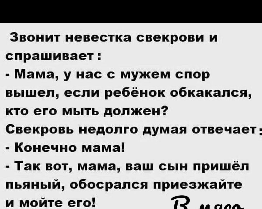 Звонит невестка свекрови и спрашивает Мама у нас с мужем спор вышел если ребёнок обкакался кто его мыть должен Свекровь недолго думая отвечает Конечно мама Так вот мама ваш сын пришёл пьяный обосрался приезжайте и мойте его 1 м