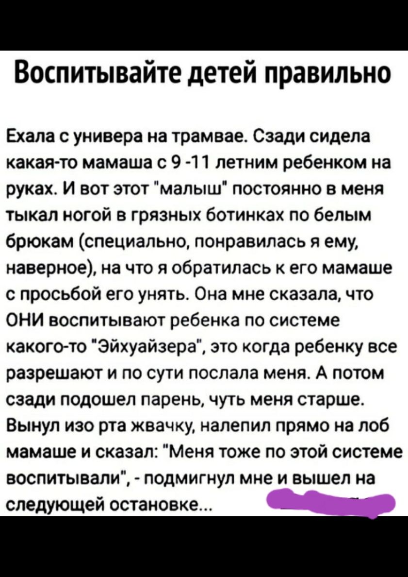 Воспитывайте детей правильно Ехала с универа на трамвае Сзади сидела какая то мамаша с 9 11 летним ребенком на руках И вот этот малыш постоянно в меня тыкал ногой в грязных ботинках по белым брюкам специально понравилась я ему наверное на что я обратилась к его мамаше с просьбой его унять Она мне сказала что ОНИ воспитывают ребенка по системе какого то Эйхуайзера это когда ребенку все разрешают и 