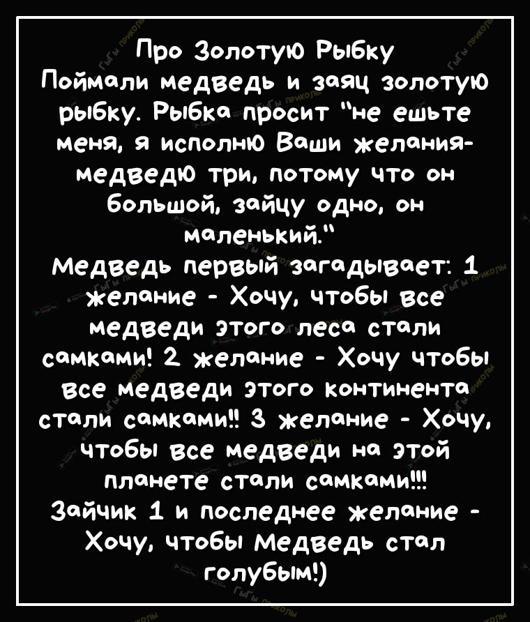 Про Золотую Рыбку Поймали медведь и заяц золотую рыбку Рыбка просит не ешьте меня я исполню Воши желания медведю три потому что он большой зойцу одно он маленький Медведь первый загадывает 1 желание Хочу чтобы все медведи этого лесе стали самками 2 желание Хочу чтобы все медведи этого континенте столи самками з желание Хочу чтобы все медведи на этой планете столи самками Зайчик 1 и последнее желан