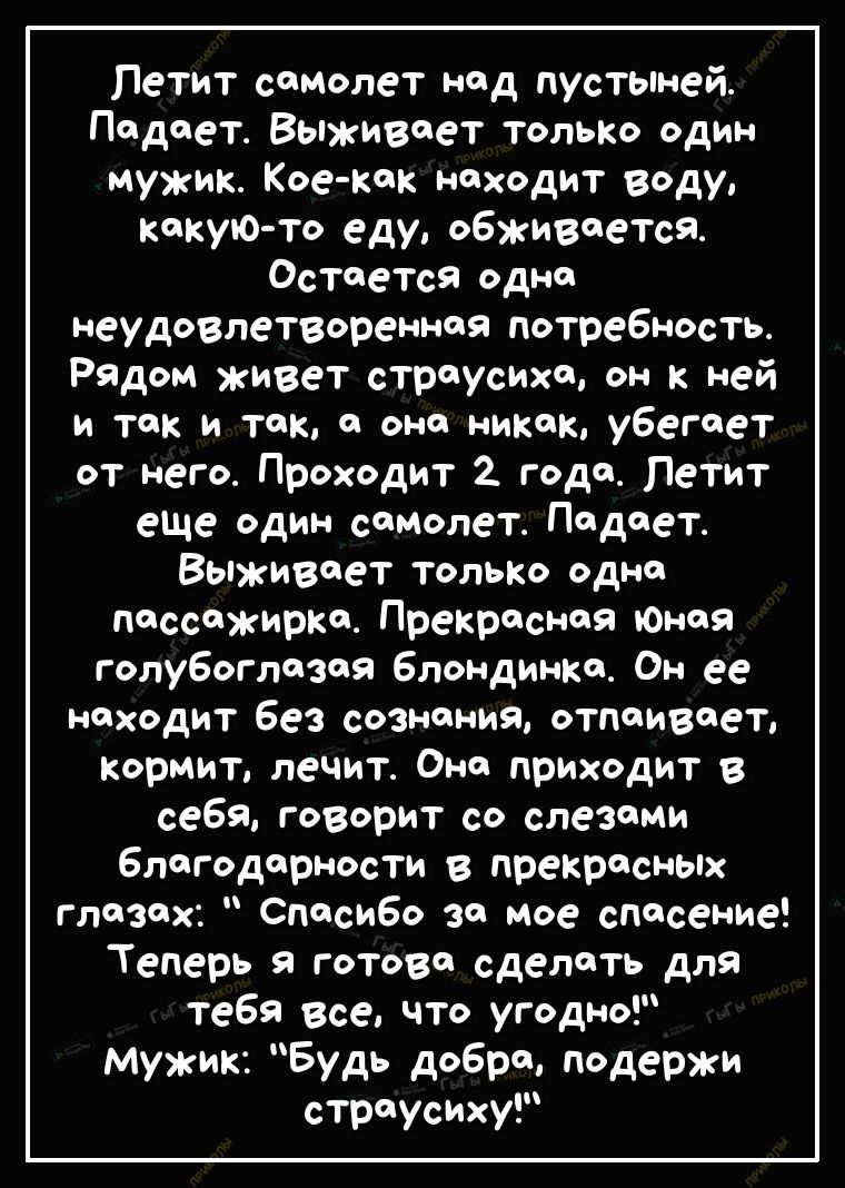 Петит самолет над пустыней Падает Выживает только один мужик Кое как находит воду какую то еду обживаеТся Остается одна неудовлетворенная потребность Рядом живет страусиха он к ней и так и так а она никак убегает от него Проходит 2 года Петит еЩе один самолет Подает ВЫЖИ8еТ только одна Пассажирка Прекрасная оноя голубоглазая блондинка Он ее находит без сознания отпаивает Кормит лечит Она приходит 