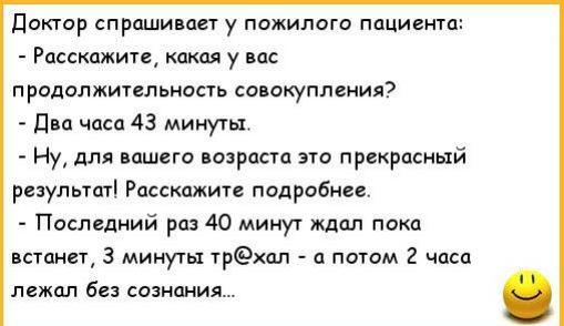 доктор спрашивает у пожилого пациента Расскажите какая у вас продолжительность совокупления даа часа 43 минуты Ну для вашего возраста это прекрасный результат Расскажите подробнее Последний раз 40 минут ждал пока встанет 3 минуты трхпл а потом 2 часа лежал без сознания