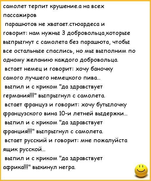 самолет терпит крушениеа на всех пассажиров парашютов не ватаетстюардеса и говорит нам нужны 3 добровольцакоторые выпрыгнут с самолета без парашюта чтобы все остальные спаслись но мы выполним по одному желанию каждого добровольца встает немец и говорит хочу баночку самого лучшего немецкого пива выпил и с криком да здравствует германия выпрыгнул с самолета встает француз и говорит очу бутылочщ фран