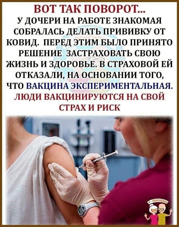 ВОТ ТАК ПОВОРОТ у ДОЧЕРИ НА РАБОТЕ ЗНАКОМАЯ СОБРАЛАСЬ ДЕЛАТЬ прививку от ковид ПЕРЕД этим БЫЛО принято РЕШЕНИЕ ЗАСТРАХОВАТЬ свою жизнь и ЗДОРОВЬЕ в СТРАХОВОЙ Ей ОТКАЗАЛИ НА ОСНОВАНИИ того что ВАКЦИНА ЭКСПЕРИМЕНТАЛЬНАЯ люди ВАКЦИНИРУЮТСЯ НА свой СТРАХ И РИСК