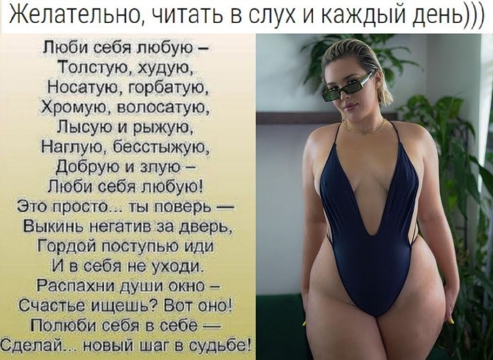 Желательно читать в слух и каждый день Люби себя любую Топстую худую Носатую горбатую Хромую волосатую Лысую и рыжую Наглую бесстыжую Добрую и злую Люби себя любую Это просто ты поверь Выкинь негатив за дверь Гордой поступью иди И в себя не уходи Распахни души окно Счастье ищешь Вот оно Полюби себя в себе Сделай новый шаг в судьбе