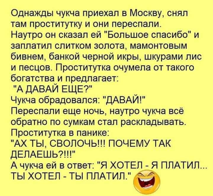 Однажды чукча приехал в Москву снял там проститутку и они переспапи Наутро он сказал ей Бопьшое спасибо и заплатил спитком золота мамонтовым бивнем банкой черной икры шкурами пис и песцов Проститутка очумела от такого богатства и предлагает А ДАВАЙ ЕЩЕ Чукча обрадовался ДАВАИ Переспапи еще ночь наутро чукча всё обратно по сумкам стал раскладывать Проститутка в панике АХ ТЫ СВОПОЧЬ ПОЧЕМУ ТАК ДЕЛАЕ