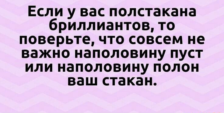 Если у вас полстакана бриллиантов то поверьте что совсем не важно наполовину пуст или наполовину полон ваш стакан