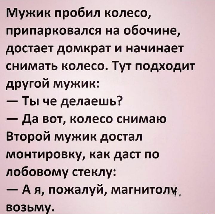 Мужик пробил колесо припарковался на обочине достает домкрат и начинает снимать колесо Тут подходит другой мужик Ты че делаешь да вот колесо снимаю Второй мужик достал монтировку как даст по лобовому стеклу А я пожалуй магнитолу возьму