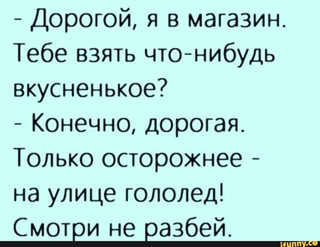 Дорогой я в магазин Тебе взять чтонибудь вкусненькое Конечно дорогая Только осторожнее на улице гололед Смотви не вазбей