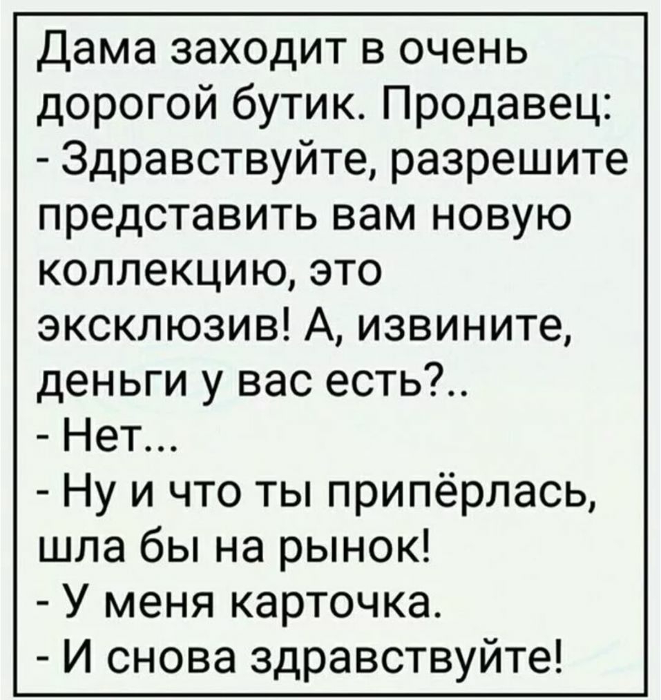 Дама заходит в очень дорогой бутик Продавец Здравствуйте разрешите представить вам новую коллекцию это эксклюзив А извините деньги у вас есть Нет Ну и что ты припёрлась шла бы на рынок У меня карточка И снова здравствуйте