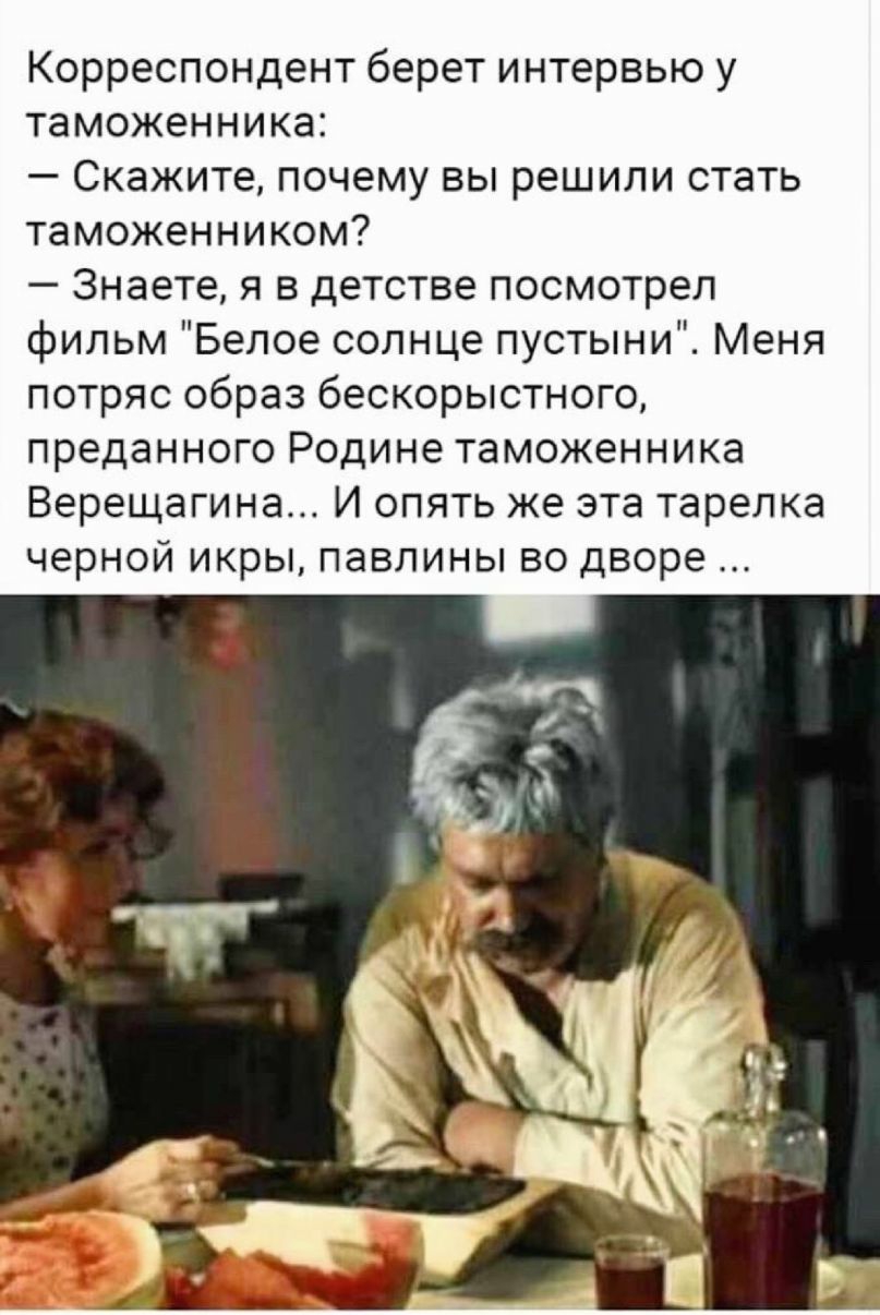 Корреспондент берет интервью у таможенника Скажите почему вы решили стать таможенником Знаете я в детстве посмотрел фильм Белое солнце пустыни Меня потряс образ бескорыстного преданного Родине таможенника Верещагина И опять же эта тарелка черной икры павлины во дворе