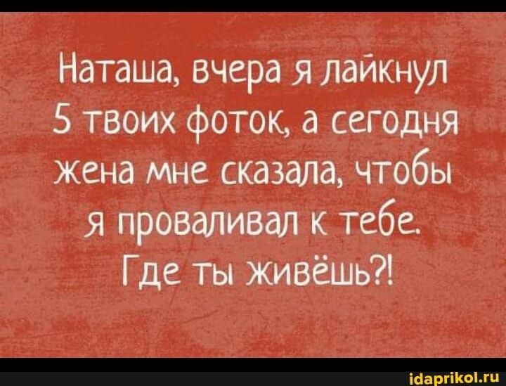 Наташа вчера я лайкнул 5 твоих фоток а сегодня жена мне сказала чтобы я проваливал к тебе Где ты живёшь