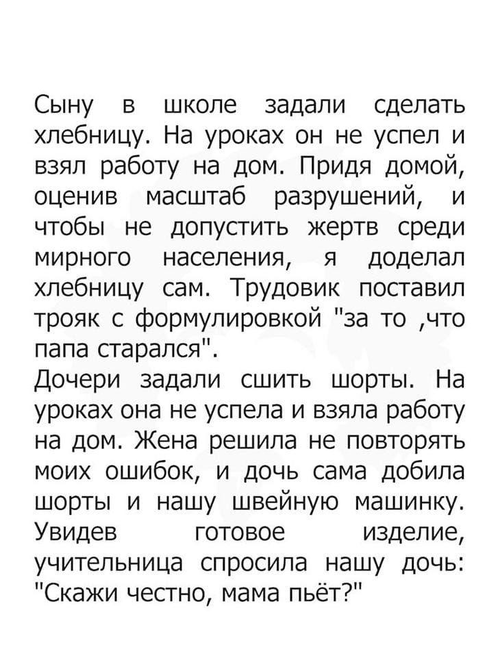 Сыну в школе задали сделать хлебницу На уроках он не успел и взял работу на дом Придя домой оценив масштаб разрушений и чтобы не допустить жертв среди мирного населения я доделал хлебницу сам Трудовик поставил трояк с формулировкой за то что папа старался Дочери задали сшить шорты На уроках она не успела и взяла работу на дом Жена решила не повторять моих ошибок и дочь сама добила шорты и нашу шве