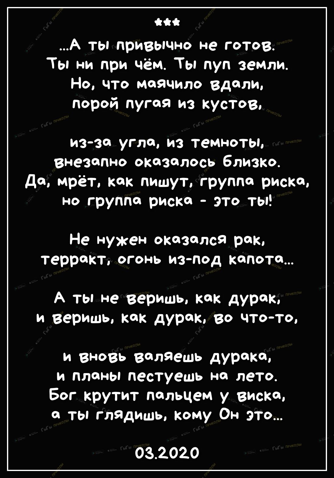 А ты привычно не готов Ты ни при чём Ты пуп земли Но что маячила Вдали Порой пугая из кустов из зп угле из темноты внезапно оказалось близко да мрёт как пишут группе риска но группе риска это ты Не Нуен оказался рак терракт огонь из под капота А ты не веришь как дурак И веришь Как дурКо во чтоТО и вновь валяешь дурака и планы пестуешь на лето Бог крутит пальцем у виски а ты глядишь кому Он это 032