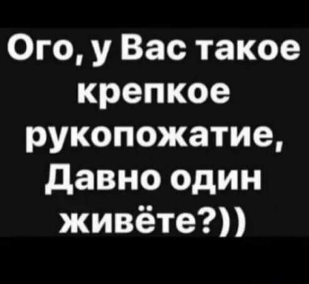 Ого у Вас такое крепкое рукопожатие давно Один живёте