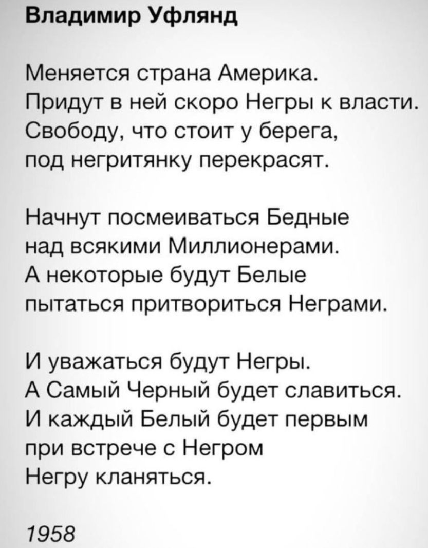Владимир Уфлянд Меняется страна Америка Придут в ней скоро Негры к власти Свободу что стоит у берега под негритянку перекрасят Начнут посмеиваться Бедные над всякими Миллионерами А некоторые будут Белые пытаться притвориться Неграми И уважаться будут Негры А Самый Черный будет славиться И каждый Белый будет первым при встрече с Негром Негру кланяться 1958