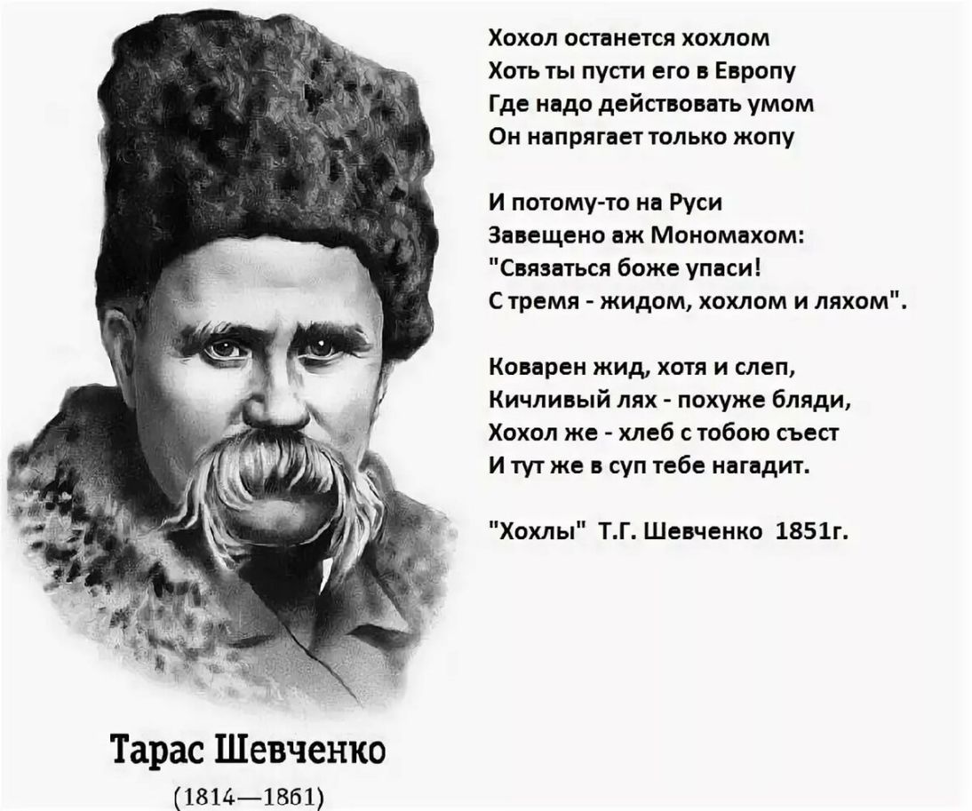 Тарас Шевченко 18141851 Хохол останется хохлом Хоть ты пусти его в Европу Где надо действовать умом Он напрягает только жопу И потому то на Руси Завещено аж Мономехом Связаться боже упаси С тремя жидом хохлом и ляхом Коварен жид хотя и слеп Кичпивый лях похуже бляди Хохол же хлеб с тобою съест И тут же в суп тебе нагадит Хохлы ТГ Шевченко 1851г
