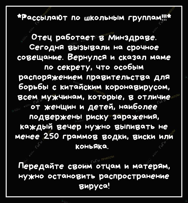 РассылеЮт по школьным группам Отец реботоет в Минздраве СеГдН9 вызывали на щите совещание Вернулся и сказал маме по секрету что особым риторяжением правительство для борьбы с китайским короновирусом всем мужчинам которые в отличие от женшин и детей наиболее псдвержены риску заражения каждый вечер нужно выпивать не менее 250 граммов Водки виски или коньяка Передайте своим отцом и матерям нужно оста