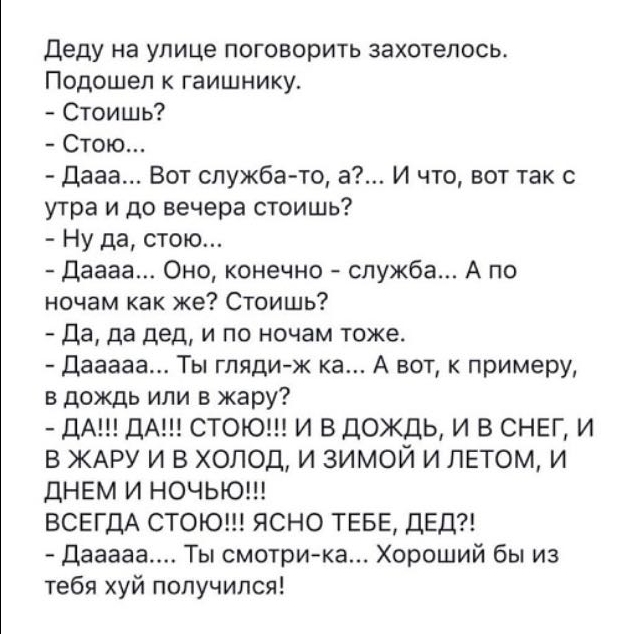 деду на улице поговорить захотелось Подошел к гаишнику Стоишь Стою Дааа Вот служба то а И что вот так с утра и до вечера стоишь Ну да стою Даааа Оно конечно служба А по ночам как же Стоишь Да да дед и по ночам тоже Дааааа Ты глядиж ка А вот к примеру в дождь или в жару ДА ДА СТОЮ И ВДОЖДЬ И В СНЕГ И В ЖАРУ И В ХОЛОД И ЗИМОЙ И ЛЕТОМ И дНЕМ И НОЧЬЮ ВСЕГДА СТОЮ ЯСНО ТЕБЕ ДЕД Дааааа Ты смотрика Хороши