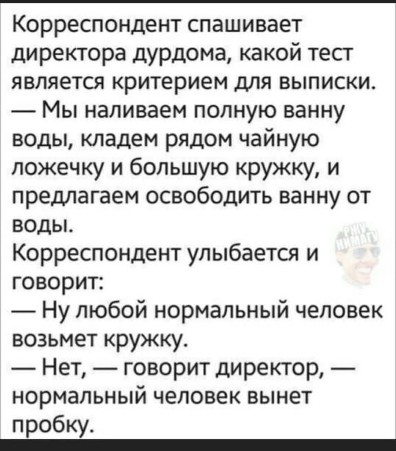 Корреспондент спашивает директора дурдома какой тест является критерием для выписки Мы наливаем полную ванну воды кладем рядом чайную ложечку и большую кружку и предлагаем освободить ванну от воды Корреспондент улыбается и говорит Ну любой нормальный человек возьмет кружку Нет говорит директор нормальный человек вынет пробку