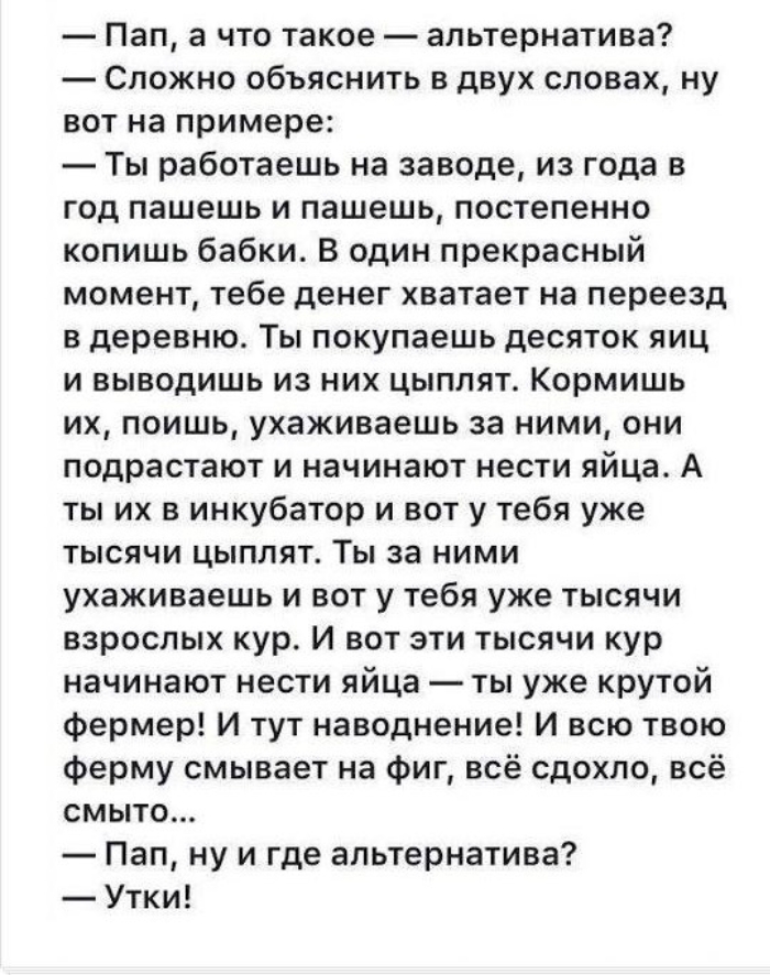 Пап а что такое альтернатива Сложно объяснить в двух словах ну вот на примере Ты работаешь на заводе из года в год пашешь и пашешь постепенно копишь бабки В один прекрасный момент тебе денег хватает на переезд в деревню Ты покупаешь десяток яиц и выводишь из них цыплят Кормишь их поишь ухаживаешь за ними они подрастают и начинают нести яйца А ты их в инкубатор и вот у тебя уже тысячи цыплят Ты за 